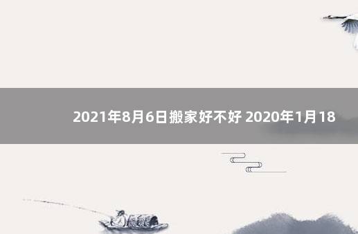 2021年8月6日搬家好不好 2020年1月18日适合搬家吗