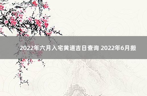 2022年六月入宅黄道吉日查询 2022年6月搬家黄道吉日一览表