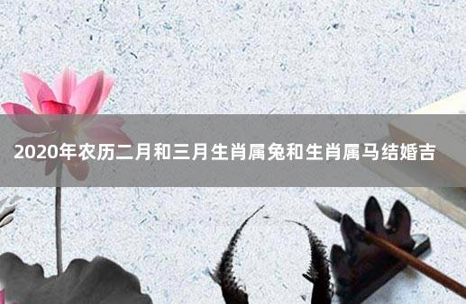 2020年农历二月和三月生肖属兔和生肖属马结婚吉日 属兔和属马的婚姻相配吗