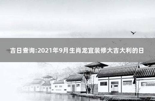 吉日查询:2021年9月生肖龙宜装修大吉大利的日子 9月份黄道吉日一览表2021装修