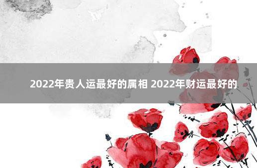 2022年贵人运最好的属相 2022年财运最好的人