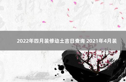 2022年四月装修动土吉日查询 2021年4月装修开工吉日