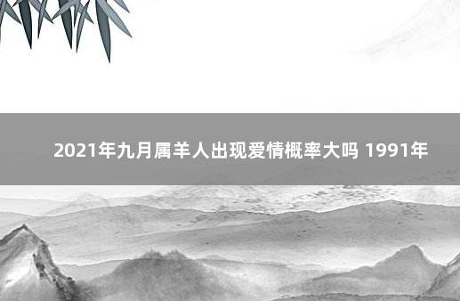 2021年九月属羊人出现爱情概率大吗 1991年属羊男人在2021年9月份感情