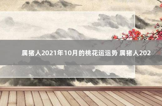 属猪人2021年10月的桃花运运势 属猪人2021年10月份运势