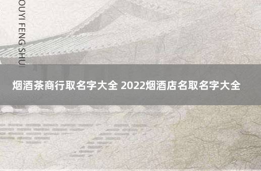 烟酒茶商行取名字大全 2022烟酒店名取名字大全免费