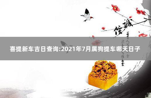 喜提新车吉日查询:2021年7月属狗提车哪天日子好  属狗的提车黄道吉日8月