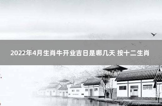 2022年4月生肖牛开业吉日是哪几天 按十二生肖查搬家吉日