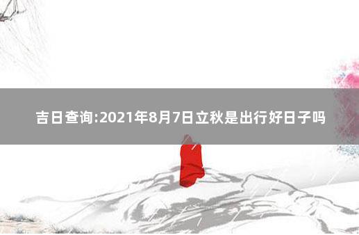 吉日查询:2021年8月7日立秋是出行好日子吗 2021年正月黄道吉日