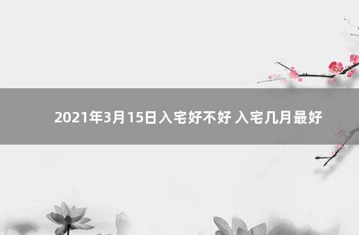 2021年3月15日入宅好不好 入宅几月最好