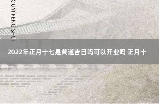 2022年正月十七是黄道吉日吗可以开业吗 正月十七有什么讲究