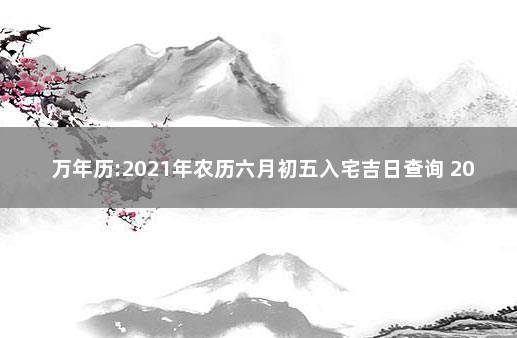 万年历:2021年农历六月初五入宅吉日查询 2021年搬家黄道吉日