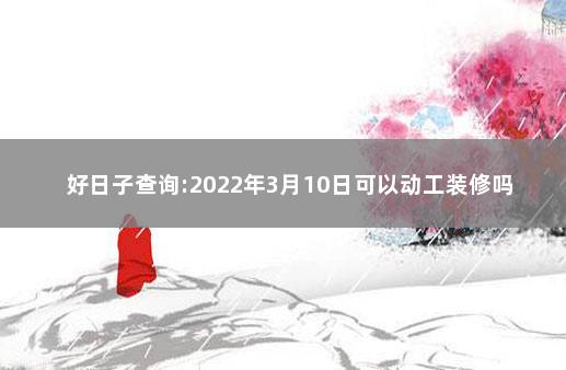 好日子查询:2022年3月10日可以动工装修吗 近期哪天宜装修开工