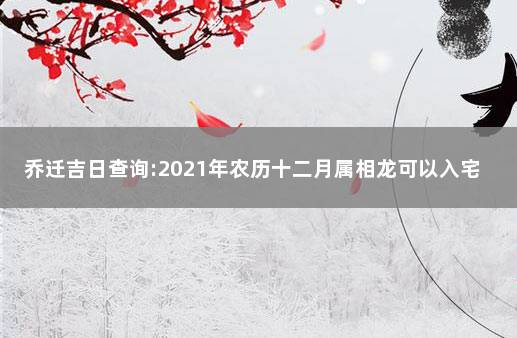 乔迁吉日查询:2021年农历十二月属相龙可以入宅新房吗 一月份乔迁黄道吉日