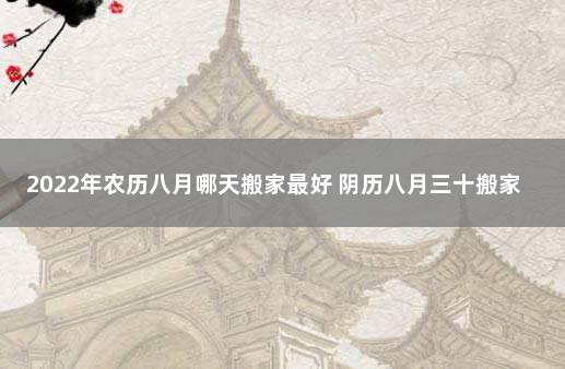 2022年农历八月哪天搬家最好 阴历八月三十搬家好不好