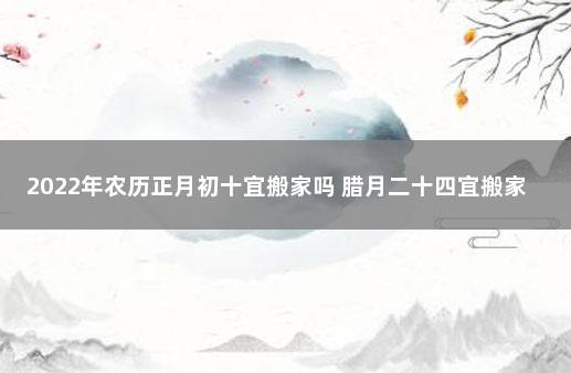 2022年农历正月初十宜搬家吗 腊月二十四宜搬家吗