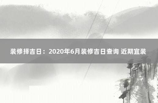 装修择吉日：2020年6月装修吉日查询 近期宜装修的黄道吉日