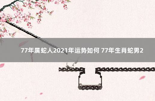 77年属蛇人2021年运势如何 77年生肖蛇男2021年每月运势