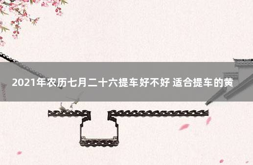 2021年农历七月二十六提车好不好 适合提车的黄道吉日