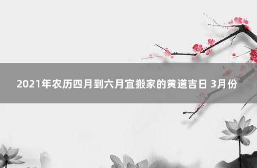 2021年农历四月到六月宜搬家的黄道吉日 3月份搬家的黄道吉日