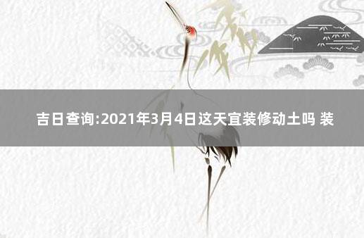 吉日查询:2021年3月4日这天宜装修动土吗 装修动土吉日查询2021年8月