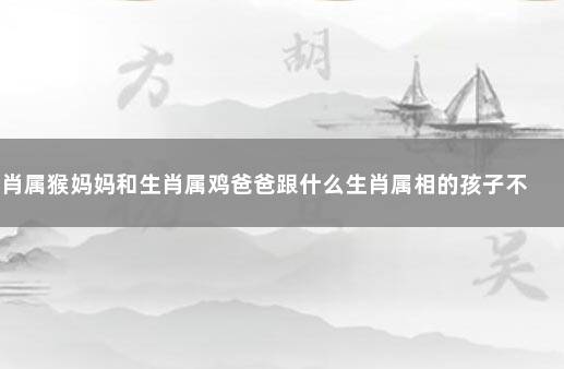 生肖属猴妈妈和生肖属鸡爸爸跟什么生肖属相的孩子不合 属鸡的和什么属相不合