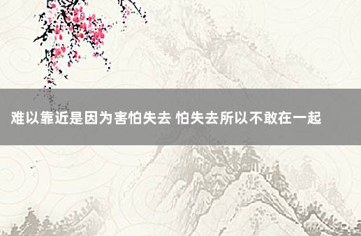 难以靠近是因为害怕失去 怕失去所以不敢在一起