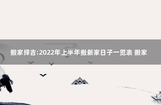 搬家择吉:2022年上半年搬新家日子一览表 搬家先搬什么好