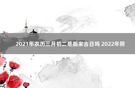 2021年农历三月初二是搬家吉日吗 2022年阴历3月初2黄历