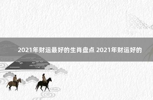 2021年财运最好的生肖盘点 2021年财运好的生肖有哪些