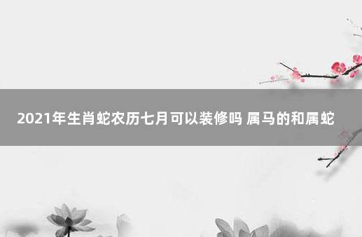 2021年生肖蛇农历七月可以装修吗 属马的和属蛇的配吗