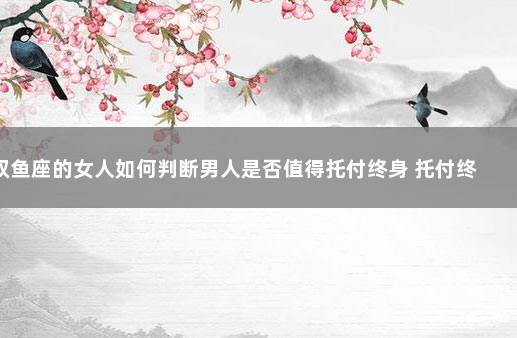 双鱼座的女人如何判断男人是否值得托付终身 托付终身意思