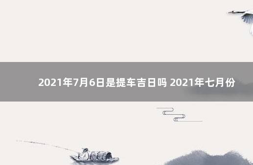 2021年7月6日是提车吉日吗 2021年七月份的黄道吉日提车