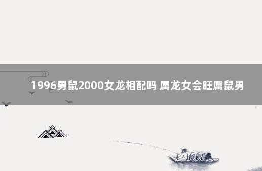 1996男鼠2000女龙相配吗 属龙女会旺属鼠男吗