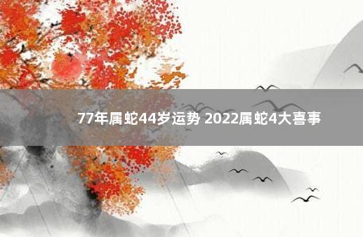 77年属蛇44岁运势 2022属蛇4大喜事