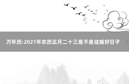 万年历:2021年农历正月二十三是不是结婚好日子 老黄历万年历农历查询