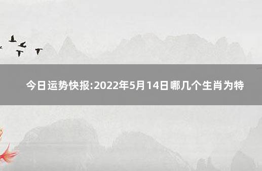 今日运势快报:2022年5月14日哪几个生肖为特吉生肖 狂月今日运势查询