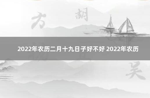 2022年农历二月十九日子好不好 2022年农历四月初十是什么日子