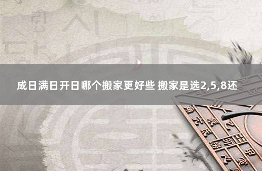 成日满日开日哪个搬家更好些 搬家是选2,5,8还是3,6,9