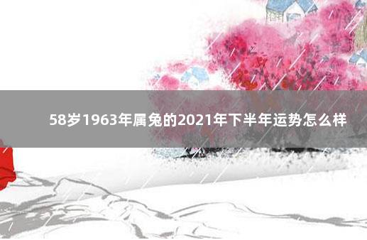 58岁1963年属兔的2021年下半年运势怎么样 63年属兔男今年每月运程