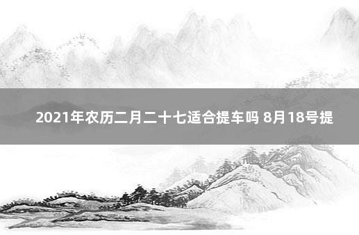 2021年农历二月二十七适合提车吗 8月18号提车好不好