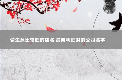 做生意比较旺的店名 最吉利旺财的公司名字