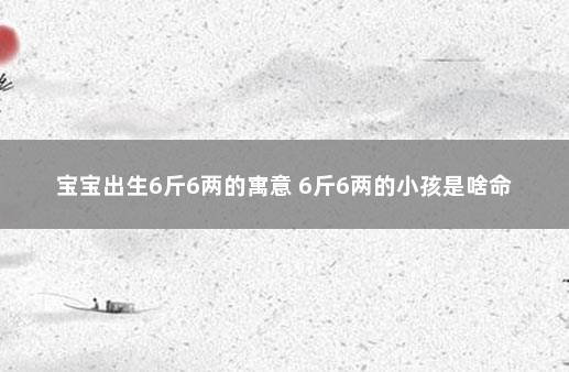 宝宝出生6斤6两的寓意 6斤6两的小孩是啥命