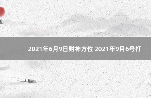 2021年6月9日财神方位 2021年9月6号打麻将财神方位