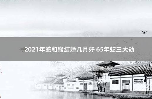 2021年蛇和猴结婚几月好 65年蛇三大劫