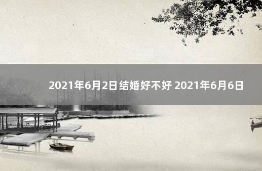 2021年6月2日结婚好不好 2021年6月6日结婚吉日吗