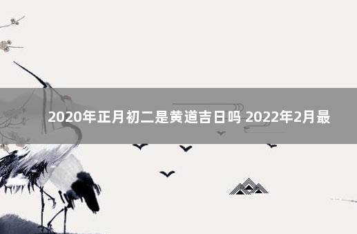 2020年正月初二是黄道吉日吗 2022年2月最吉利的黄道吉日