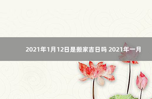 2021年1月12日是搬家吉日吗 2021年一月12号适合搬家吗