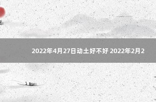 2022年4月27日动土好不好 2022年2月27日黄道吉日查询