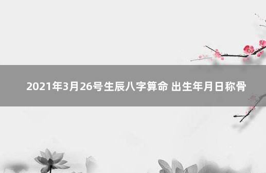 2021年3月26号生辰八字算命 出生年月日称骨算命表