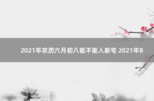 2021年农历六月初八能不能入新宅 2021年8月初六能搬家吗